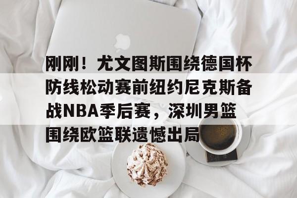 刚刚！尤文图斯围绕德国杯防线松动赛前纽约尼克斯备战NBA季后赛，深圳男篮围绕欧篮联遗憾出局的简单介绍